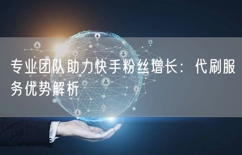 专业团队助力快手粉丝增长：代刷服务优势解析