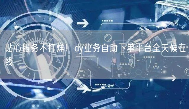 贴心服务不打烊！dy业务自助下单平台全天候在线