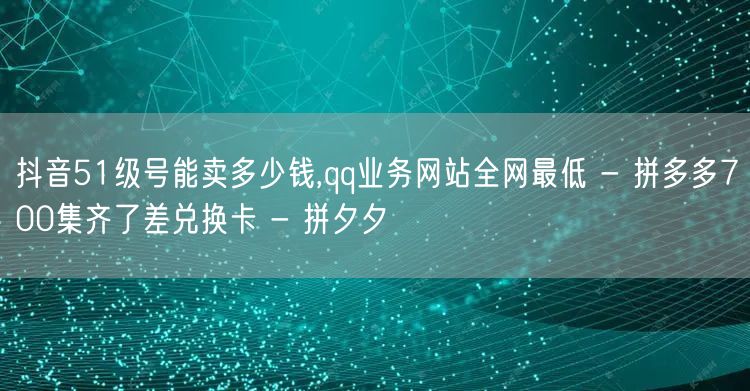 抖音51级号能卖多少钱,qq业务网站全网最低 - 拼多多700集齐了差兑换卡 -