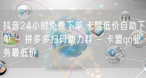 抖音24小时免费下单,卡盟低价自助下单 - 拼多多扫码助力群 - 卡盟qq业务最